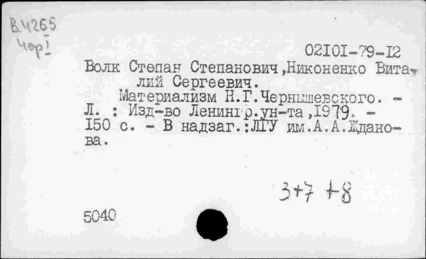 ﻿Кчгбб
02101-79-12
Волк Степан Степанович»Никоненко Вита лий Сергеевич.
Материализм Н.Г.Чернышевского. -Л. : Изд-во Ленин!р^ун-та ,1979« -150 с. - В надзаг.:ЛГУ им.А.А.Жданова.
5+7 +-8
5040